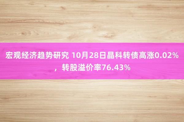 宏观经济趋势研究 10月28日晶科转债高涨0.02%，转股溢价率76.43%