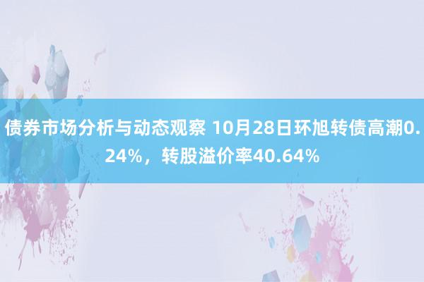 债券市场分析与动态观察 10月28日环旭转债高潮0.24%，转股溢价率40.64%