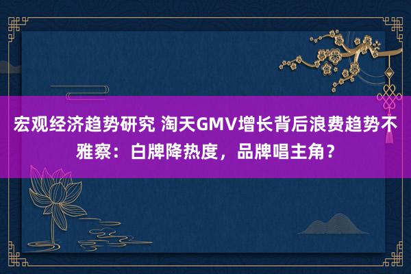 宏观经济趋势研究 淘天GMV增长背后浪费趋势不雅察：白牌降热度，品牌唱主角？