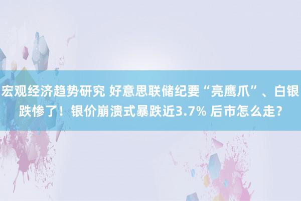 宏观经济趋势研究 好意思联储纪要“亮鹰爪”、白银跌惨了！银价崩溃式暴跌近3.7% 后市怎么走？