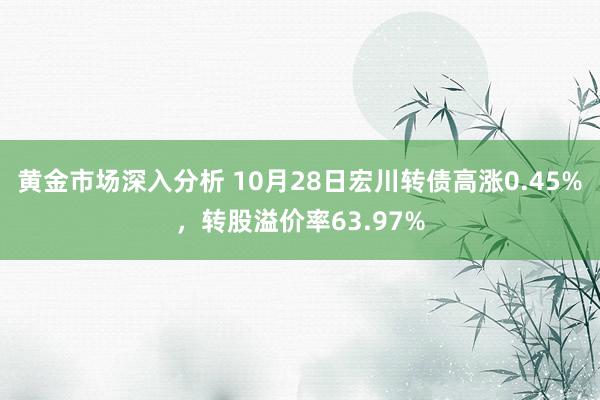 黄金市场深入分析 10月28日宏川转债高涨0.45%，转股溢价率63.97%