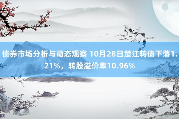 债券市场分析与动态观察 10月28日楚江转债下落1.21%，转股溢价率10.96%