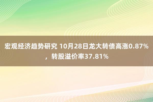 宏观经济趋势研究 10月28日龙大转债高涨0.87%，转股溢价率37.81%