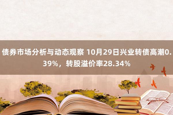 债券市场分析与动态观察 10月29日兴业转债高潮0.39%，转股溢价率28.34%