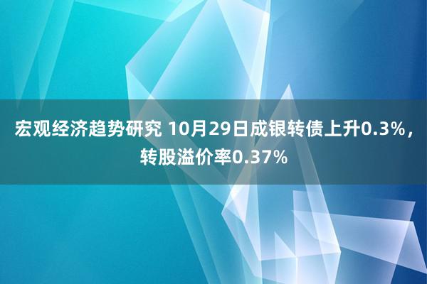 宏观经济趋势研究 10月29日成银转债上升0.3%，转股溢价率0.37%