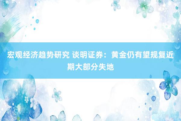 宏观经济趋势研究 谈明证券：黄金仍有望规复近期大部分失地