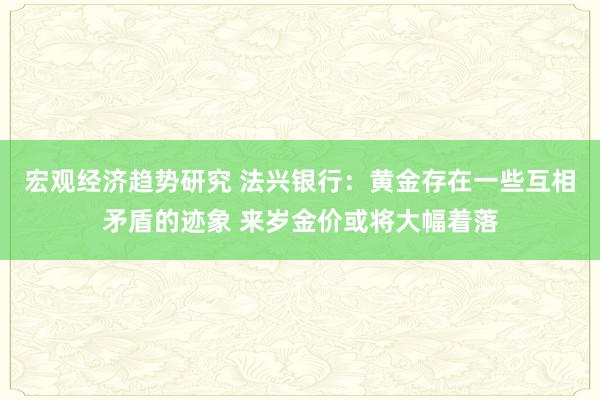 宏观经济趋势研究 法兴银行：黄金存在一些互相矛盾的迹象 来岁金价或将大幅着落