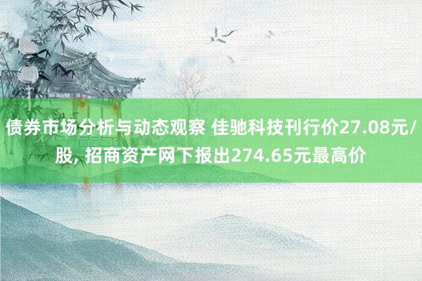 债券市场分析与动态观察 佳驰科技刊行价27.08元/股, 招商资产网下报出274.65元最高价