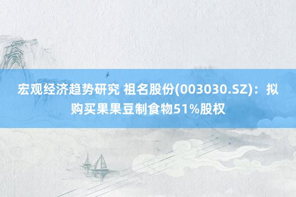 宏观经济趋势研究 祖名股份(003030.SZ)：拟购买果果豆制食物51%股权