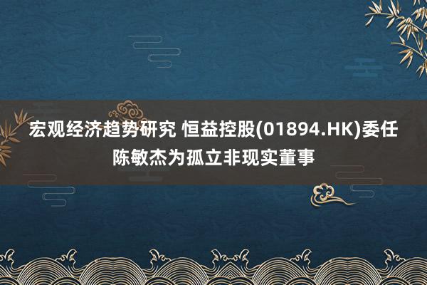 宏观经济趋势研究 恒益控股(01894.HK)委任陈敏杰为孤立非现实董事