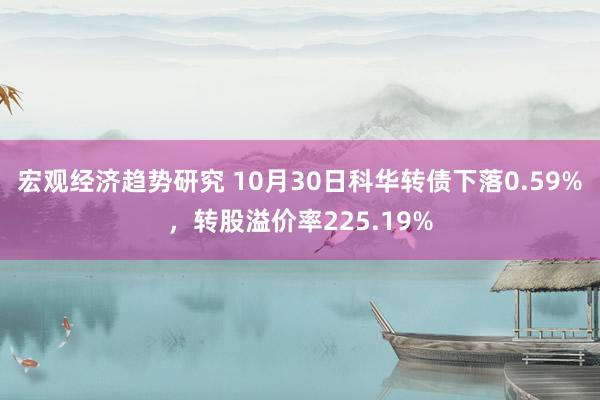 宏观经济趋势研究 10月30日科华转债下落0.59%，转股溢价率225.19%