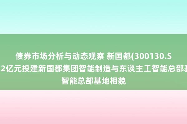 债券市场分析与动态观察 新国都(300130.SZ)：拟12亿元投建新国都集团智能制造与东谈主工智能总部基地相貌