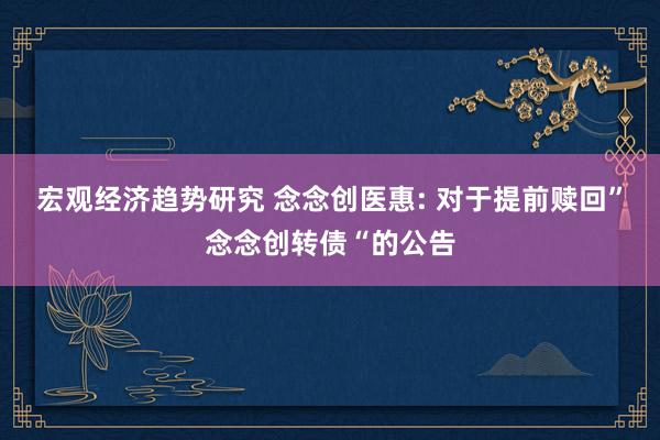 宏观经济趋势研究 念念创医惠: 对于提前赎回”念念创转债“的公告