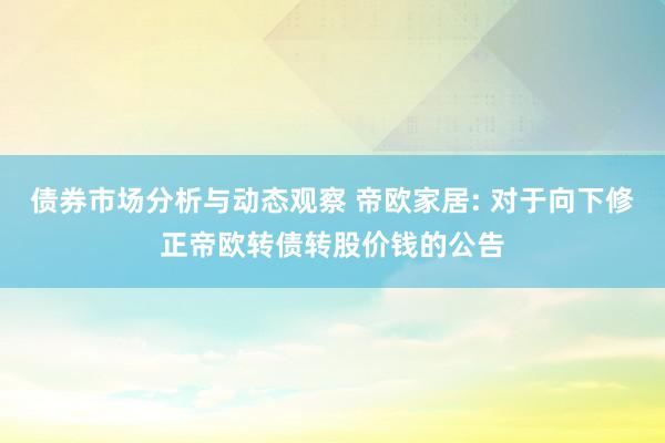 债券市场分析与动态观察 帝欧家居: 对于向下修正帝欧转债转股价钱的公告