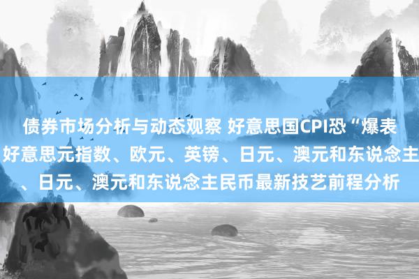 债券市场分析与动态观察 好意思国CPI恐“爆表”！警惕市集剧烈波动 好意思元指数、欧元、英镑、日元、澳元和东说念主民币最新技艺前程分析