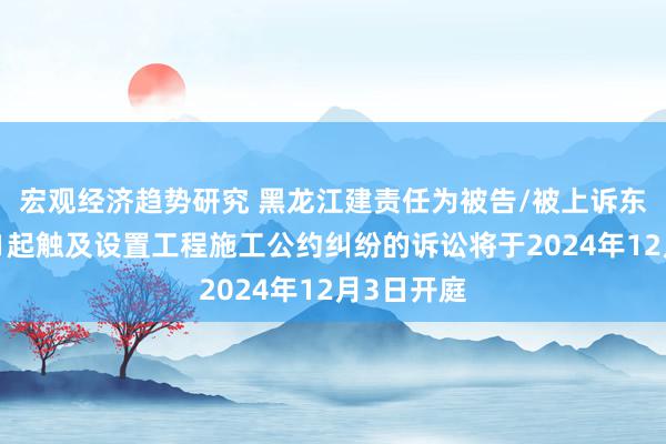 宏观经济趋势研究 黑龙江建责任为被告/被上诉东说念主的1起触及设置工程施工公约纠纷的诉讼将于2024年12月3日开庭