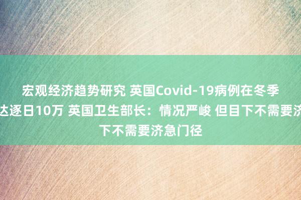 宏观经济趋势研究 英国Covid-19病例在冬季可能高达逐日10万 英国卫生部长：情况严峻 但目下不需要济急门径