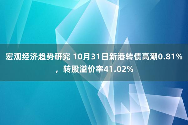 宏观经济趋势研究 10月31日新港转债高潮0.81%，转股溢价率41.02%