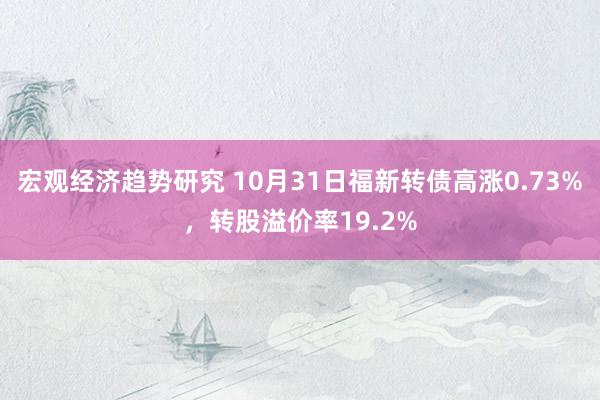 宏观经济趋势研究 10月31日福新转债高涨0.73%，转股溢价率19.2%