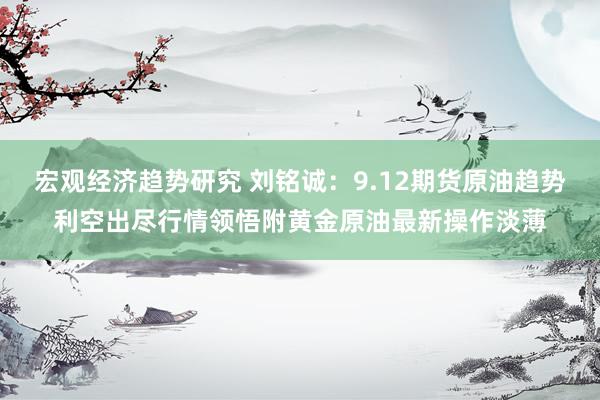 宏观经济趋势研究 刘铭诚：9.12期货原油趋势利空出尽行情领悟附黄金原油最新操作淡薄