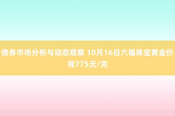 债券市场分析与动态观察 10月16日六福珠宝黄金价钱775元/克