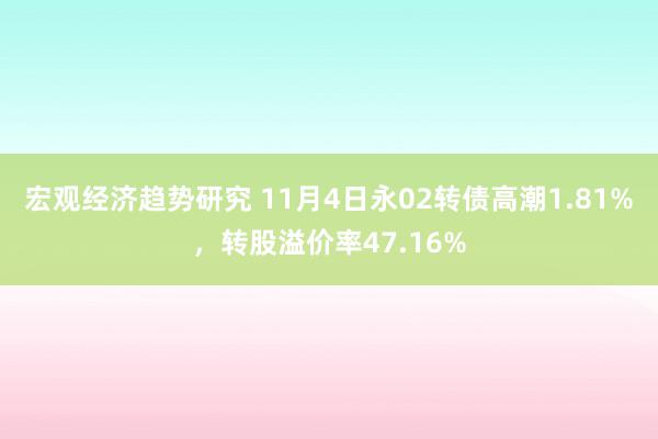 宏观经济趋势研究 11月4日永02转债高潮1.81%，转股溢价率47.16%