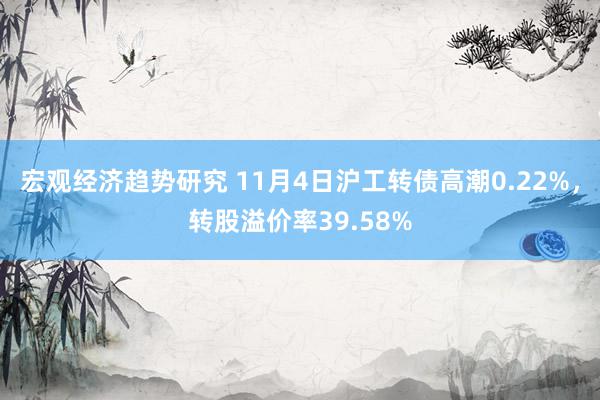 宏观经济趋势研究 11月4日沪工转债高潮0.22%，转股溢价率39.58%