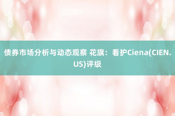 债券市场分析与动态观察 花旗：看护Ciena(CIEN.US)评级