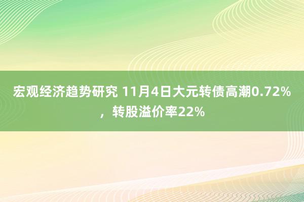 宏观经济趋势研究 11月4日大元转债高潮0.72%，转股溢价率22%