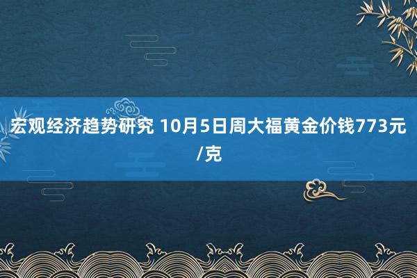 宏观经济趋势研究 10月5日周大福黄金价钱773元/克