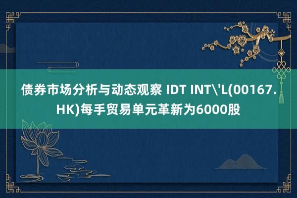 债券市场分析与动态观察 IDT INT'L(00167.HK)每手贸易单元革新为6000股