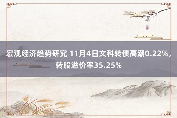 宏观经济趋势研究 11月4日文科转债高潮0.22%，转股溢价率35.25%