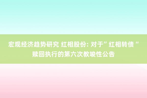 宏观经济趋势研究 红相股份: 对于”红相转债“赎回执行的第六次教唆性公告