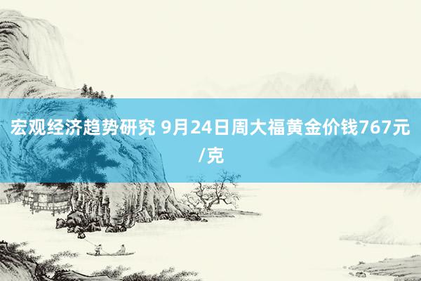 宏观经济趋势研究 9月24日周大福黄金价钱767元/克