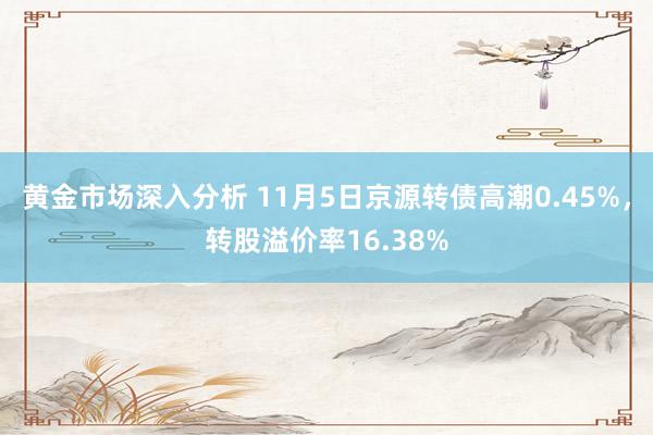 黄金市场深入分析 11月5日京源转债高潮0.45%，转股溢价率16.38%