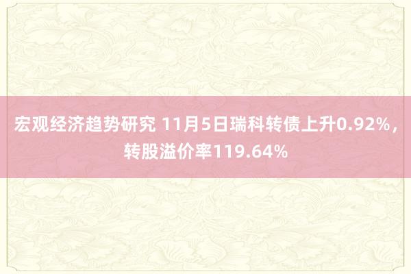 宏观经济趋势研究 11月5日瑞科转债上升0.92%，转股溢价率119.64%