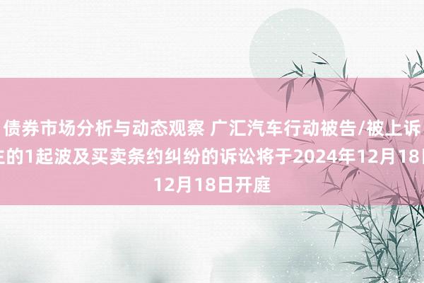 债券市场分析与动态观察 广汇汽车行动被告/被上诉东谈主的1起波及买卖条约纠纷的诉讼将于2024年12月18日开庭