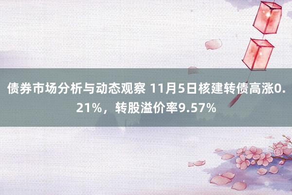 债券市场分析与动态观察 11月5日核建转债高涨0.21%，转股溢价率9.57%