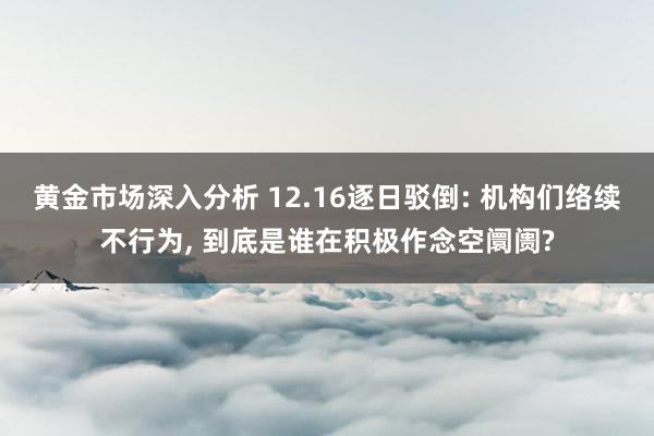 黄金市场深入分析 12.16逐日驳倒: 机构们络续不行为, 到底是谁在积极作念空阛阓?