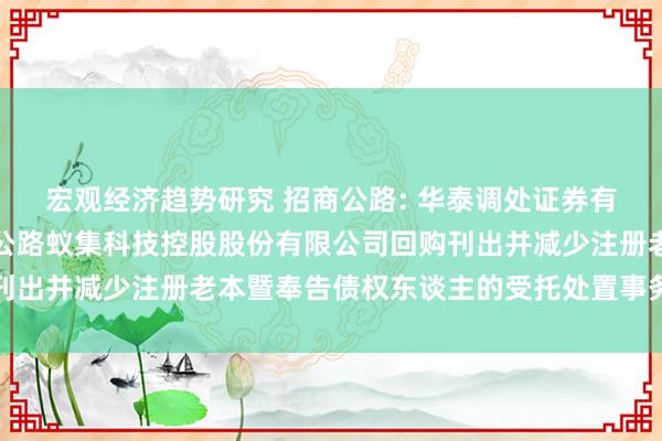 宏观经济趋势研究 招商公路: 华泰调处证券有限包袱公司对于招商局公路蚁集科技控股股份有限公司回购刊出并减少注册老本暨奉告债权东谈主的受托处置事务临时报告