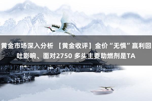 黄金市场深入分析 【黄金收评】金价“无惧”赢利回吐影响、面对2750 多头主要助燃剂是TA