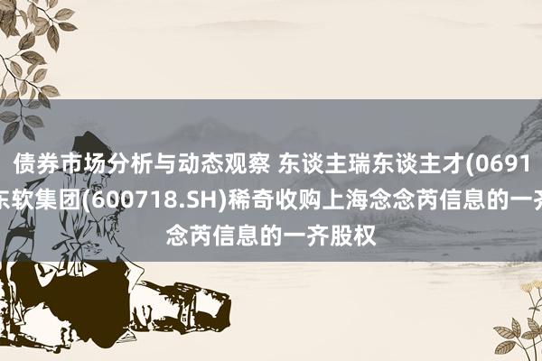 债券市场分析与动态观察 东谈主瑞东谈主才(06919)：东软集团(600718.SH)稀奇收购上海念念芮信息的一齐股权