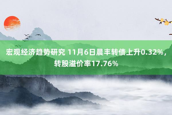 宏观经济趋势研究 11月6日晨丰转债上升0.32%，转股溢价率17.76%