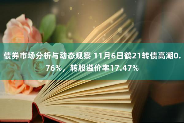 债券市场分析与动态观察 11月6日鹤21转债高潮0.76%，转股溢价率17.47%