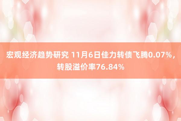 宏观经济趋势研究 11月6日佳力转债飞腾0.07%，转股溢价率76.84%