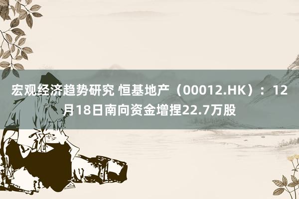 宏观经济趋势研究 恒基地产（00012.HK）：12月18日南向资金增捏22.7万股