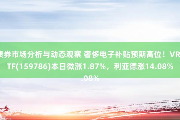 债券市场分析与动态观察 奢侈电子补贴预期高位！VRETF(159786)本日微涨1.87%，利亚德涨14.08%