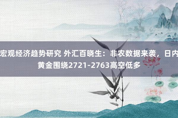 宏观经济趋势研究 外汇百晓生：非农数据来袭，日内黄金围绕2721-2763高空低多