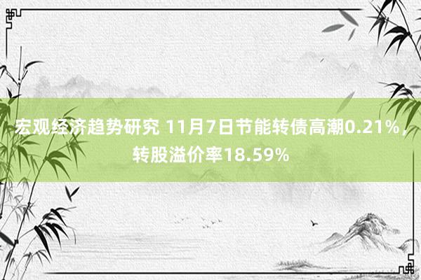 宏观经济趋势研究 11月7日节能转债高潮0.21%，转股溢价率18.59%