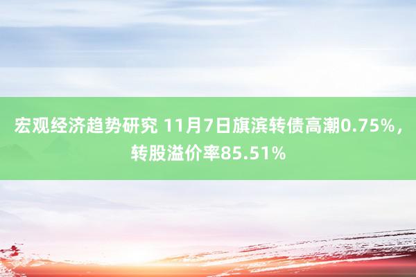 宏观经济趋势研究 11月7日旗滨转债高潮0.75%，转股溢价率85.51%